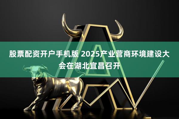 股票配资开户手机版 2025产业营商环境建设大会在湖北宜昌召开