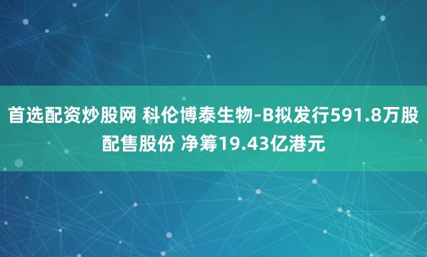 首选配资炒股网 科伦博泰生物-B拟发行591.8万股配售股份 净筹19.43亿港元