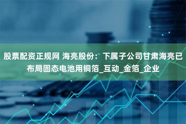 股票配资正规网 海亮股份：下属子公司甘肃海亮已布局固态电池用铜箔_互动_金箔_企业