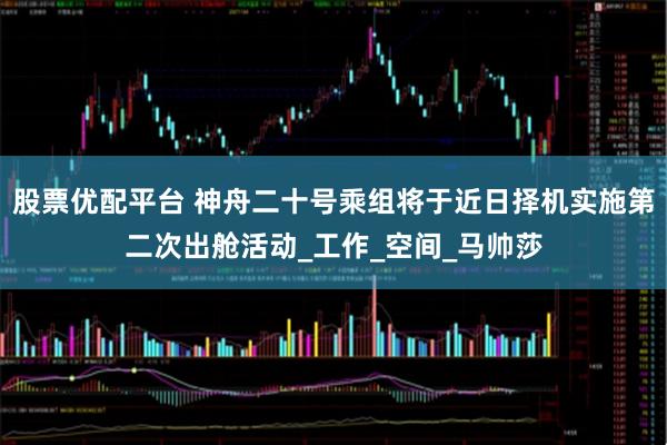 股票优配平台 神舟二十号乘组将于近日择机实施第二次出舱活动_工作_空间_马帅莎