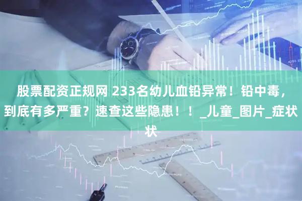 股票配资正规网 233名幼儿血铅异常！铅中毒，到底有多严重？速查这些隐患！！_儿童_图片_症状