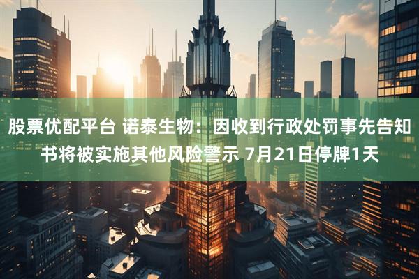 股票优配平台 诺泰生物：因收到行政处罚事先告知书将被实施其他风险警示 7月21日停牌1天