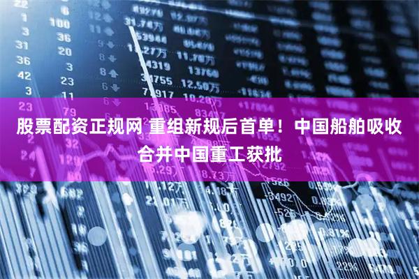 股票配资正规网 重组新规后首单！中国船舶吸收合并中国重工获批
