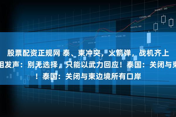 股票配资正规网 泰、柬冲突，火箭弹，战机齐上阵！柬埔寨首相发声：别无选择，只能以武力回应！泰国：关闭与柬边境所有口岸