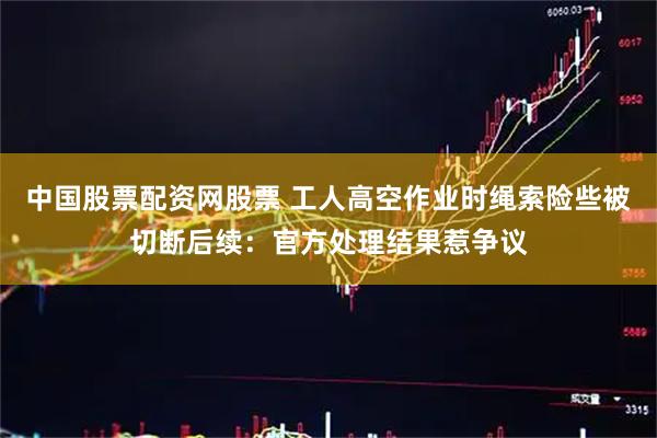 中国股票配资网股票 工人高空作业时绳索险些被切断后续：官方处理结果惹争议