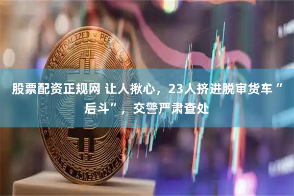 股票配资正规网 让人揪心，23人挤进脱审货车“后斗”，交警严肃查处