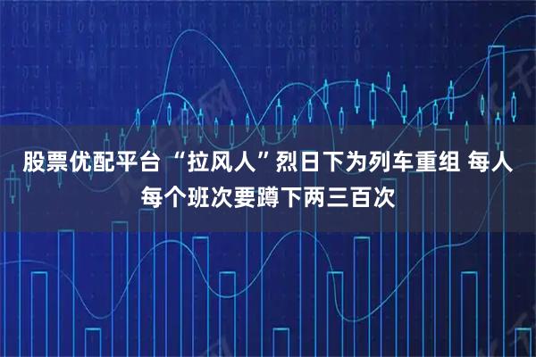 股票优配平台 “拉风人”烈日下为列车重组 每人每个班次要蹲下两三百次