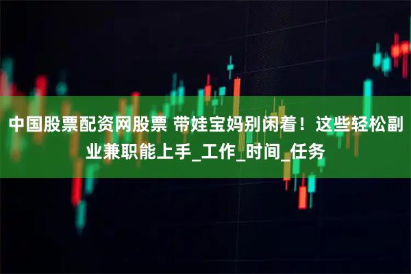 中国股票配资网股票 带娃宝妈别闲着！这些轻松副业兼职能上手_工作_时间_任务