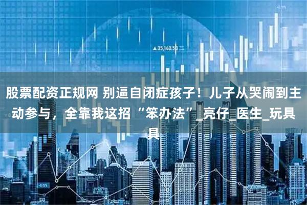 股票配资正规网 别逼自闭症孩子！儿子从哭闹到主动参与，全靠我这招 “笨办法”_亮仔_医生_玩具