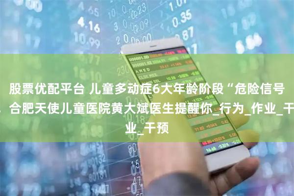股票优配平台 儿童多动症6大年龄阶段“危险信号”，合肥天使儿童医院黄大斌医生提醒你_行为_作业_干预