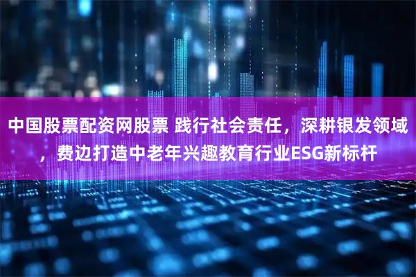 中国股票配资网股票 践行社会责任，深耕银发领域，费边打造中老年兴趣教育行业ESG新标杆