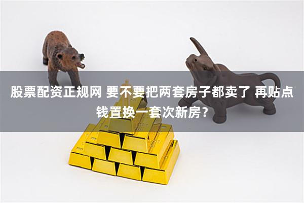 股票配资正规网 要不要把两套房子都卖了 再贴点钱置换一套次新房？