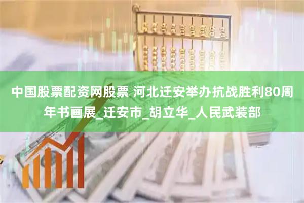 中国股票配资网股票 河北迁安举办抗战胜利80周年书画展_迁安市_胡立华_人民武装部