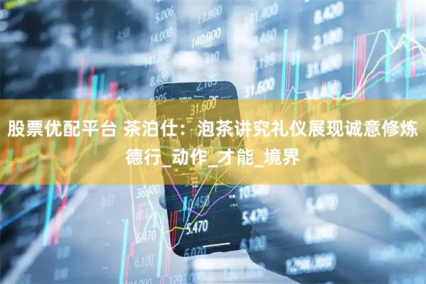 股票优配平台 茶泊仕：泡茶讲究礼仪展现诚意修炼德行_动作_才能_境界