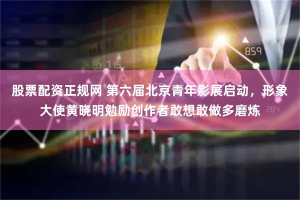 股票配资正规网 第六届北京青年影展启动，形象大使黄晓明勉励创作者敢想敢做多磨炼