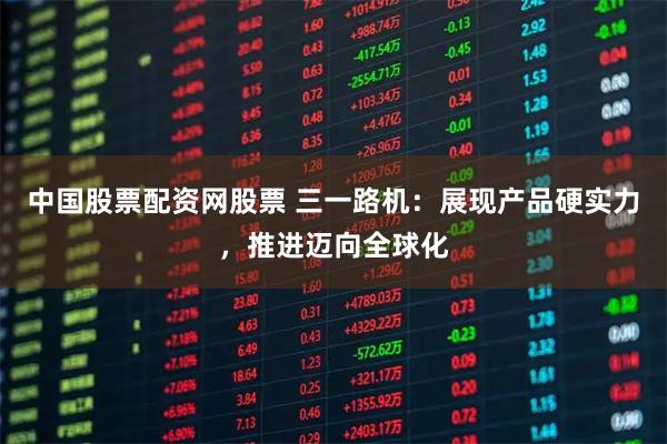 中国股票配资网股票 三一路机：展现产品硬实力，推进迈向全球化