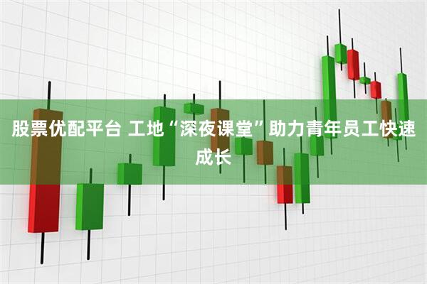 股票优配平台 工地“深夜课堂”助力青年员工快速成长