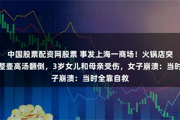 中国股票配资网股票 事发上海一商场！火锅店突发意外，整壶高汤翻倒，3岁女儿和母亲受伤，女子崩溃：当时全靠自救