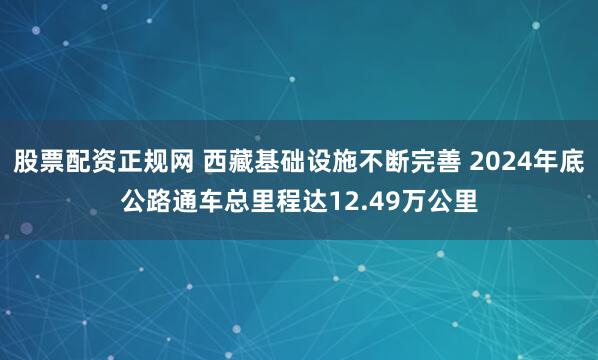 股票配资正规网 西藏基础设施不断完善 2024年底公路通车总里程达12.49万公里