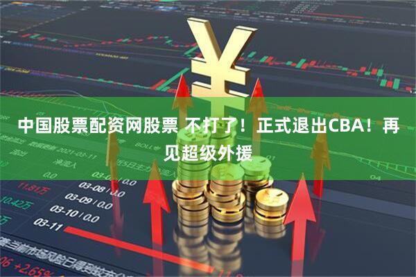 中国股票配资网股票 不打了！正式退出CBA！再见超级外援
