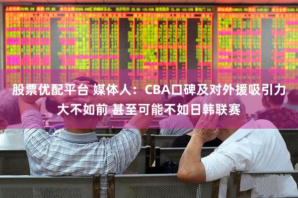 股票优配平台 媒体人：CBA口碑及对外援吸引力大不如前 甚至可能不如日韩联赛