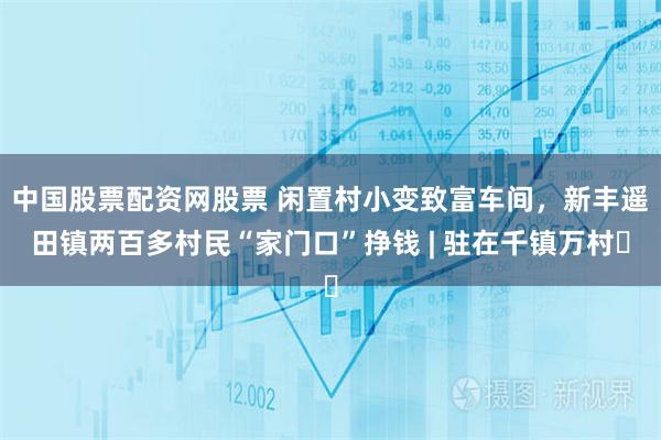 中国股票配资网股票 闲置村小变致富车间，新丰遥田镇两百多村民“家门口”挣钱 | 驻在千镇万村㉑