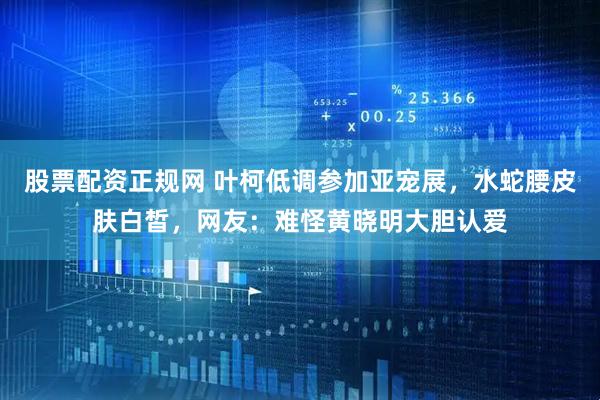 股票配资正规网 叶柯低调参加亚宠展，水蛇腰皮肤白皙，网友：难怪黄晓明大胆认爱