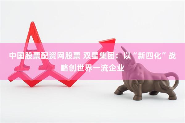 中国股票配资网股票 双星集团：以“新四化”战略创世界一流企业