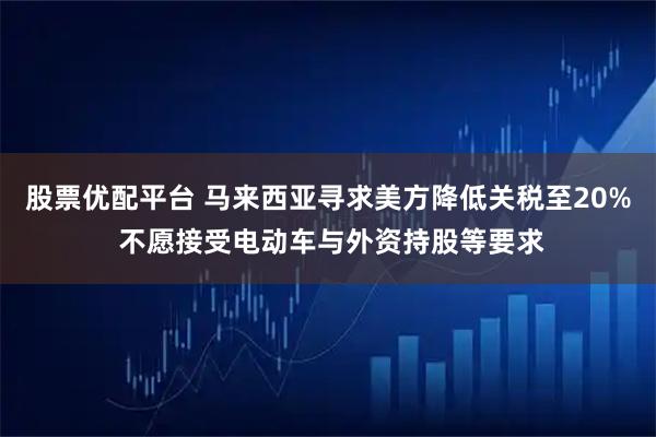 股票优配平台 马来西亚寻求美方降低关税至20% 不愿接受电动车与外资持股等要求