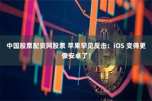 中国股票配资网股票 苹果罕见反击：iOS 变得更像安卓了！