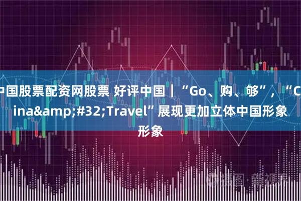 中国股票配资网股票 好评中国|“Go、购、够”,“China Travel”展现更加立体中国形象