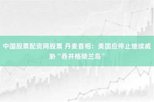 中国股票配资网股票 丹麦首相:美国应停止继续威胁“吞并格陵兰岛”