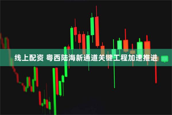 线上配资 粤西陆海新通道关键工程加速推进