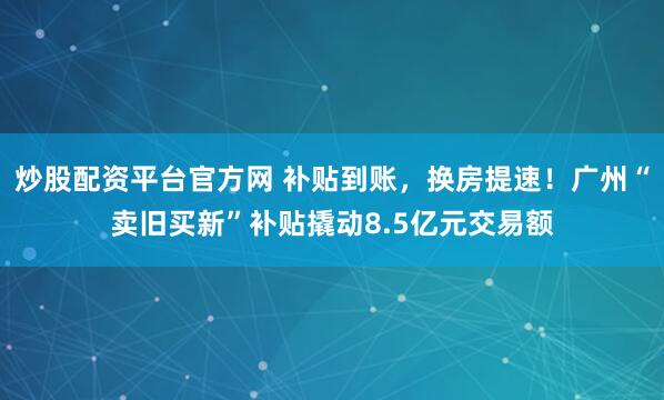 炒股配资平台官方网 补贴到账，换房提速！广州“卖旧买新”补贴撬动8.5亿元交易额