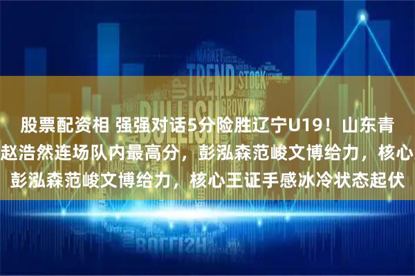 股票配资相 强强对话5分险胜辽宁U19！山东青年军83‑78拿下硬仗，赵浩然连场队内最高分，彭泓森范峻文博给力，核心王证手感冰冷状态起伏