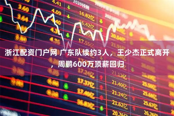浙江配资门户网 广东队续约3人，王少杰正式离开，周鹏600万顶薪回归