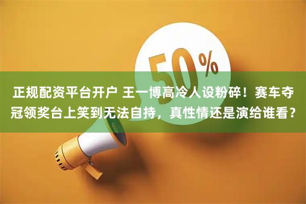 正规配资平台开户 王一博高冷人设粉碎！赛车夺冠领奖台上笑到无法自持，真性情还是演给谁看？