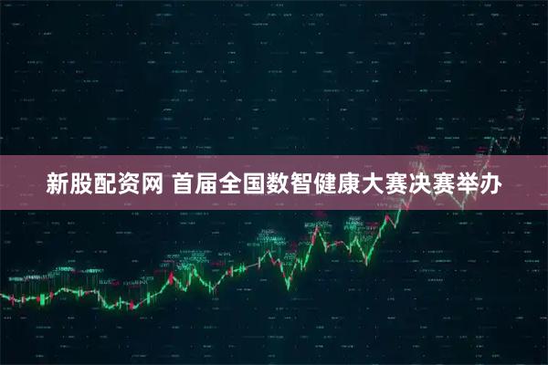 新股配资网 首届全国数智健康大赛决赛举办