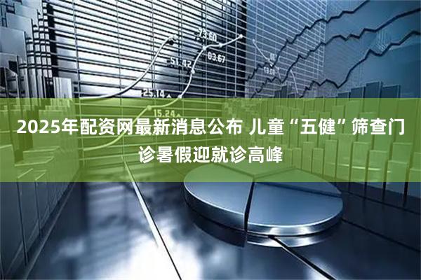 2025年配资网最新消息公布 儿童“五健”筛查门诊暑假迎就诊高峰