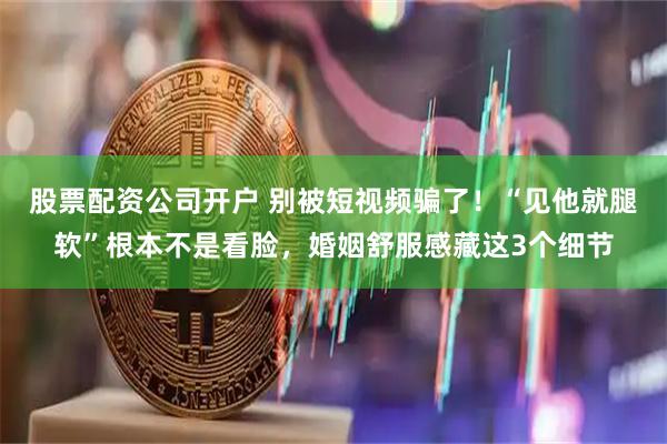 股票配资公司开户 别被短视频骗了！“见他就腿软”根本不是看脸，婚姻舒服感藏这3个细节