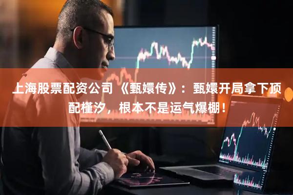 上海股票配资公司 《甄嬛传》：甄嬛开局拿下顶配槿汐，根本不是运气爆棚！