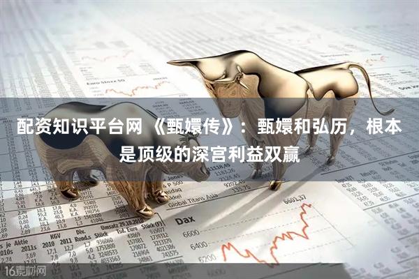 配资知识平台网 《甄嬛传》：甄嬛和弘历，根本是顶级的深宫利益双赢