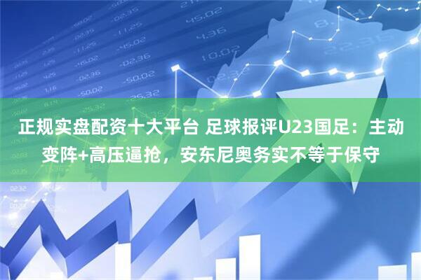 正规实盘配资十大平台 足球报评U23国足：主动变阵+高压逼抢，安东尼奥务实不等于保守