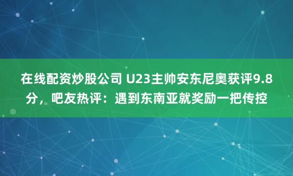 在线配资炒股公司 U23主帅安东尼奥获评9.8分，吧友热评：遇到东南亚就奖励一把传控