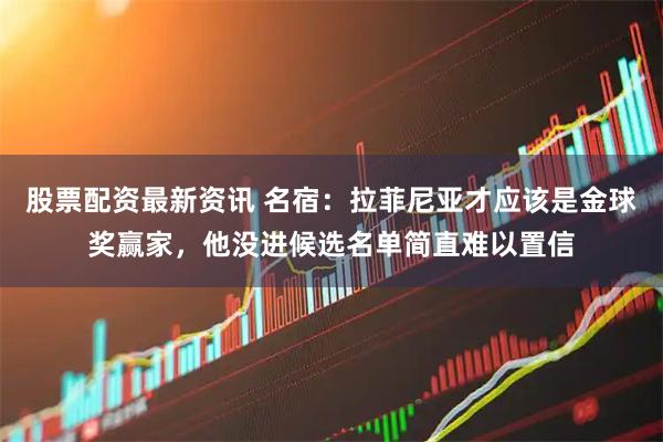 股票配资最新资讯 名宿：拉菲尼亚才应该是金球奖赢家，他没进候选名单简直难以置信