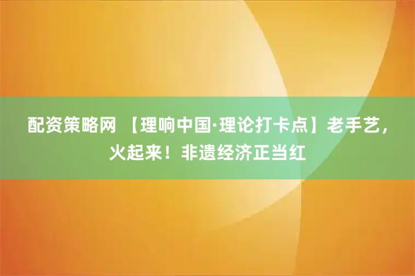 配资策略网 【理响中国·理论打卡点】老手艺，火起来！非遗经济正当红
